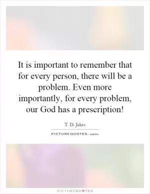 It is important to remember that for every person, there will be a problem. Even more importantly, for every problem, our God has a prescription! Picture Quote #1