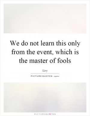 We do not learn this only from the event, which is the master of fools Picture Quote #1