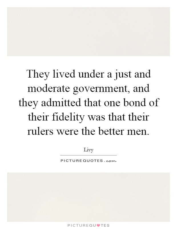 They lived under a just and moderate government, and they admitted that one bond of their fidelity was that their rulers were the better men Picture Quote #1