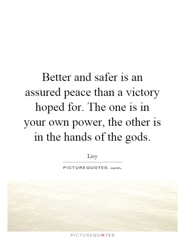Better and safer is an assured peace than a victory hoped for. The one is in your own power, the other is in the hands of the gods Picture Quote #1
