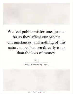 We feel public misfortunes just so far as they affect our private circumstances, and nothing of this nature appeals more directly to us than the loss of money Picture Quote #1