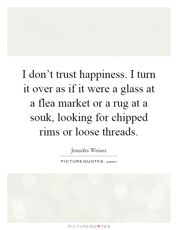 I don't trust happiness. I turn it over as if it were a glass at a flea market or a rug at a souk, looking for chipped rims or loose threads Picture Quote #1