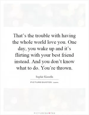 That’s the trouble with having the whole world love you. One day, you wake up and it’s flirting with your best friend instead. And you don’t know what to do. You’re thrown Picture Quote #1