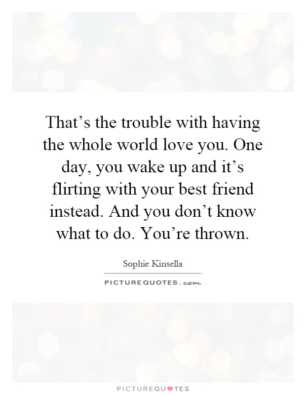 That's the trouble with having the whole world love you. One day, you wake up and it's flirting with your best friend instead. And you don't know what to do. You're thrown Picture Quote #1