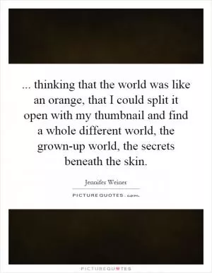 ... thinking that the world was like an orange, that I could split it open with my thumbnail and find a whole different world, the grown-up world, the secrets beneath the skin Picture Quote #1