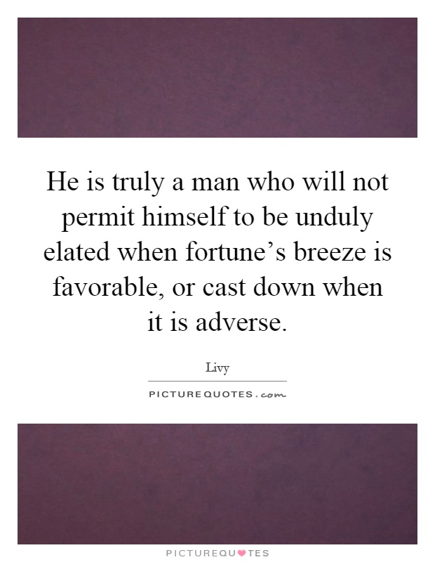 He is truly a man who will not permit himself to be unduly elated when fortune's breeze is favorable, or cast down when it is adverse Picture Quote #1