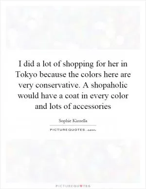 I did a lot of shopping for her in Tokyo because the colors here are very conservative. A shopaholic would have a coat in every color and lots of accessories Picture Quote #1