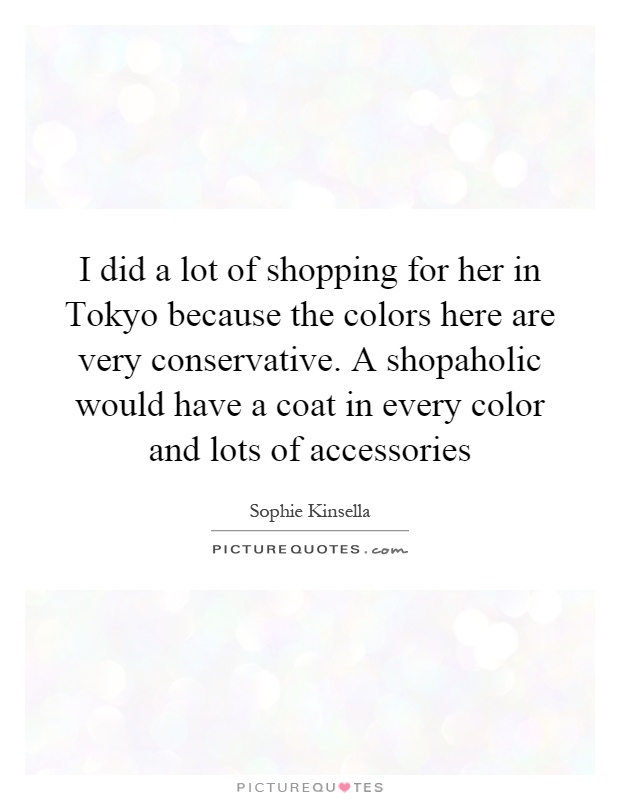 I did a lot of shopping for her in Tokyo because the colors here are very conservative. A shopaholic would have a coat in every color and lots of accessories Picture Quote #1