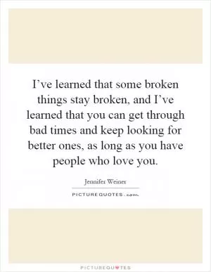 I’ve learned that some broken things stay broken, and I’ve learned that you can get through bad times and keep looking for better ones, as long as you have people who love you Picture Quote #1