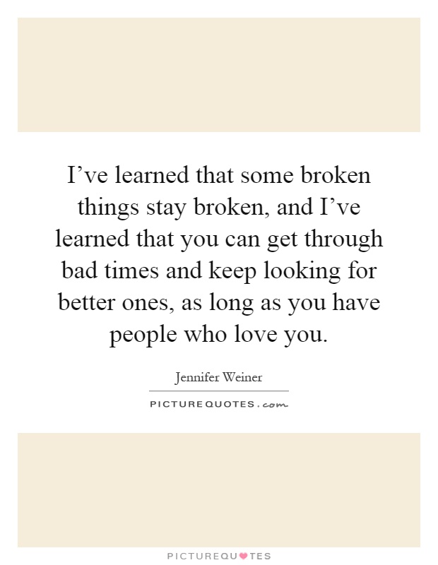 I've learned that some broken things stay broken, and I've learned that you can get through bad times and keep looking for better ones, as long as you have people who love you Picture Quote #1