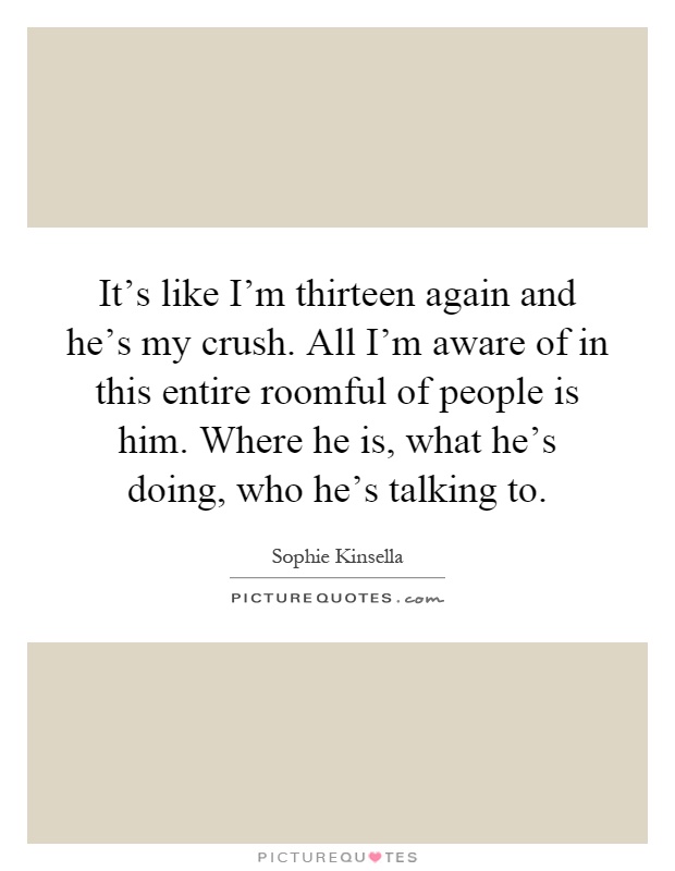 It's like I'm thirteen again and he's my crush. All I'm aware of in this entire roomful of people is him. Where he is, what he's doing, who he's talking to Picture Quote #1
