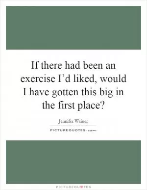 If there had been an exercise I’d liked, would I have gotten this big in the first place? Picture Quote #1