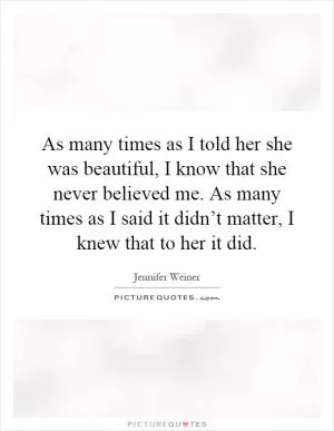 As many times as I told her she was beautiful, I know that she never believed me. As many times as I said it didn’t matter, I knew that to her it did Picture Quote #1