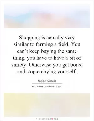 Shopping is actually very similar to farming a field. You can’t keep buying the same thing, you have to have a bit of variety. Otherwise you get bored and stop enjoying yourself Picture Quote #1