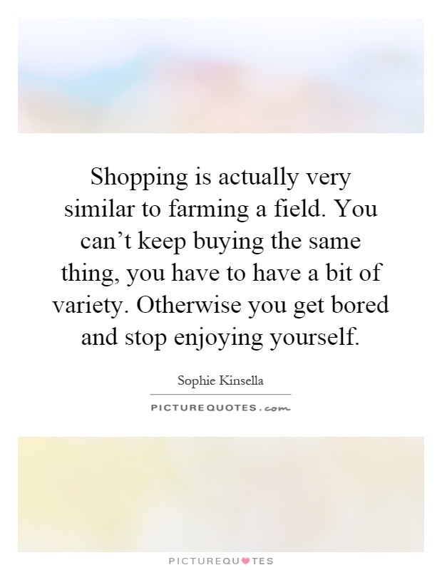 Shopping is actually very similar to farming a field. You can't keep buying the same thing, you have to have a bit of variety. Otherwise you get bored and stop enjoying yourself Picture Quote #1