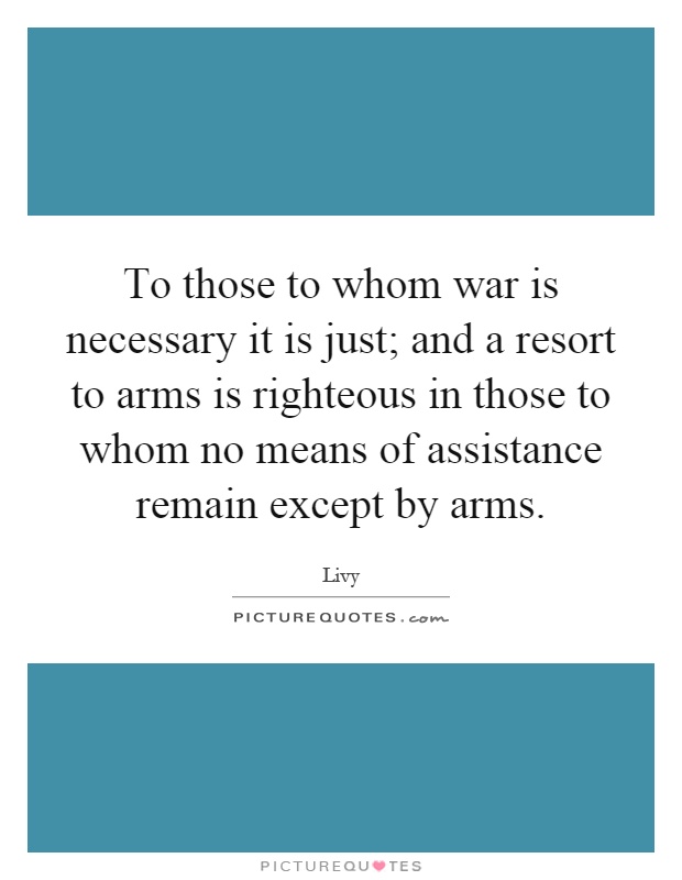 To those to whom war is necessary it is just; and a resort to arms is righteous in those to whom no means of assistance remain except by arms Picture Quote #1