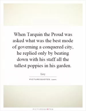 When Tarquin the Proud was asked what was the best mode of governing a conquered city, he replied only by beating down with his staff all the tallest poppies in his garden Picture Quote #1