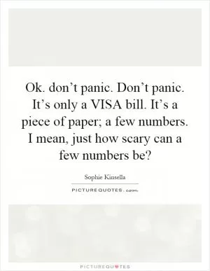 Ok. don’t panic. Don’t panic. It’s only a VISA bill. It’s a piece of paper; a few numbers. I mean, just how scary can a few numbers be? Picture Quote #1