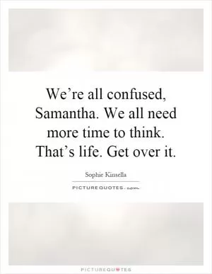 We’re all confused, Samantha. We all need more time to think. That’s life. Get over it Picture Quote #1
