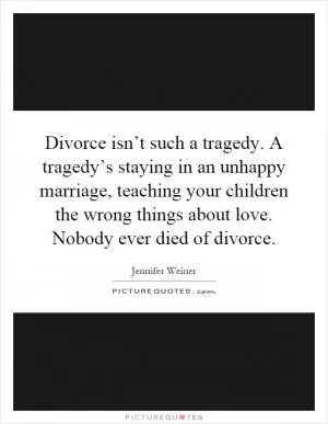 Divorce isn’t such a tragedy. A tragedy’s staying in an unhappy marriage, teaching your children the wrong things about love. Nobody ever died of divorce Picture Quote #1