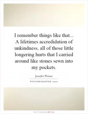 I remember things like that... A lifetimes accredidation of unkindness, all of those little longering hurts that I carried around like stones sewn into my pockets Picture Quote #1