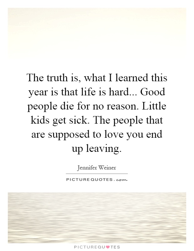 The truth is, what I learned this year is that life is hard... Good people die for no reason. Little kids get sick. The people that are supposed to love you end up leaving Picture Quote #1
