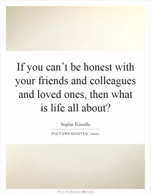 If you can’t be honest with your friends and colleagues and loved ones, then what is life all about? Picture Quote #1