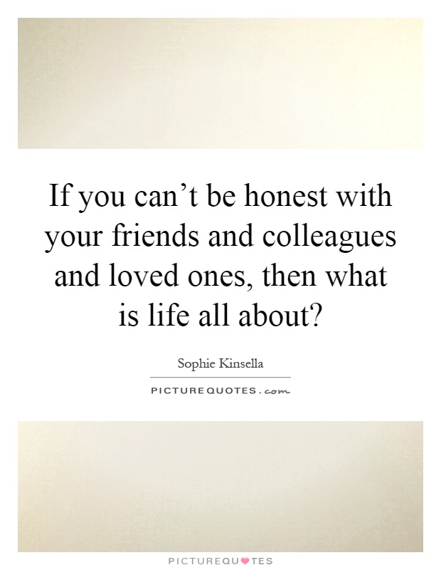 If you can't be honest with your friends and colleagues and loved ones, then what is life all about? Picture Quote #1