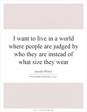 I want to live in a world where people are judged by who they are instead of what size they wear Picture Quote #1