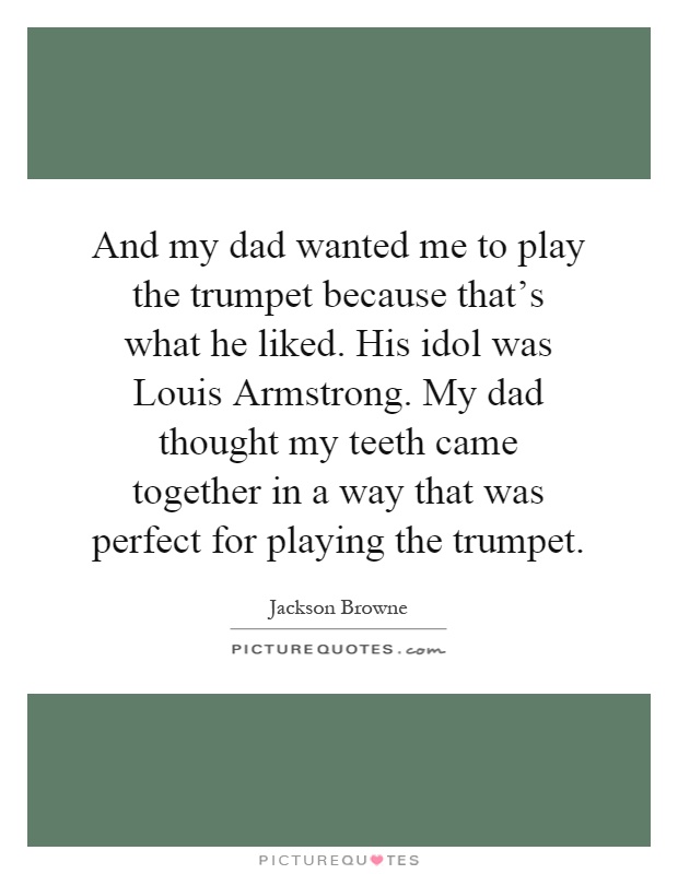 And my dad wanted me to play the trumpet because that's what he liked. His idol was Louis Armstrong. My dad thought my teeth came together in a way that was perfect for playing the trumpet Picture Quote #1