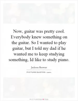 Now, guitar was pretty cool. Everybody knew something on the guitar. So I wanted to play guitar, but I told my dad if he wanted me to keep studying something, Id like to study piano Picture Quote #1