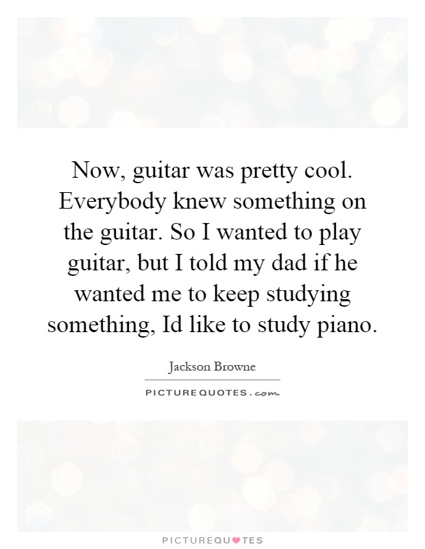 Now, guitar was pretty cool. Everybody knew something on the guitar. So I wanted to play guitar, but I told my dad if he wanted me to keep studying something, Id like to study piano Picture Quote #1