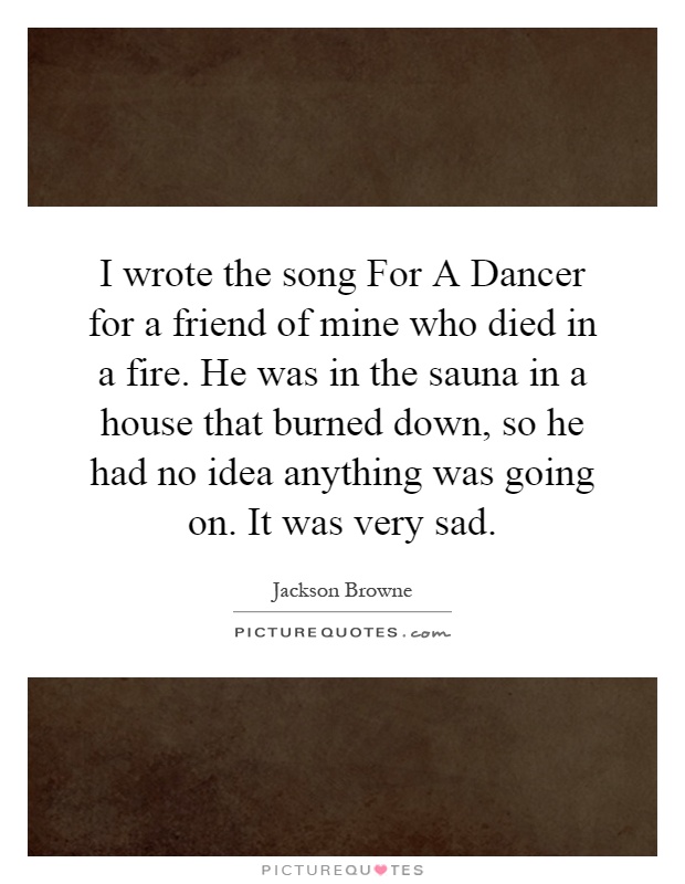 I wrote the song For A Dancer for a friend of mine who died in a fire. He was in the sauna in a house that burned down, so he had no idea anything was going on. It was very sad Picture Quote #1