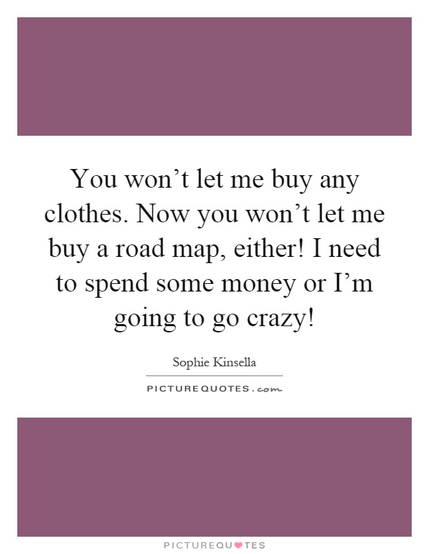 You won't let me buy any clothes. Now you won't let me buy a road map, either! I need to spend some money or I'm going to go crazy! Picture Quote #1
