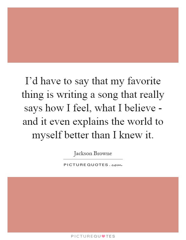 I'd have to say that my favorite thing is writing a song that really says how I feel, what I believe - and it even explains the world to myself better than I knew it Picture Quote #1