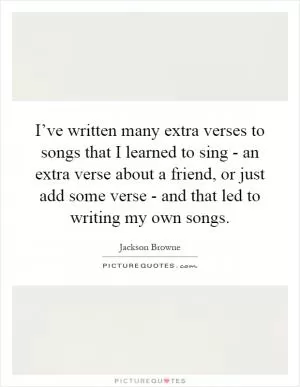 I’ve written many extra verses to songs that I learned to sing - an extra verse about a friend, or just add some verse - and that led to writing my own songs Picture Quote #1