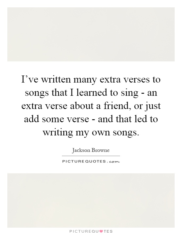 I've written many extra verses to songs that I learned to sing - an extra verse about a friend, or just add some verse - and that led to writing my own songs Picture Quote #1