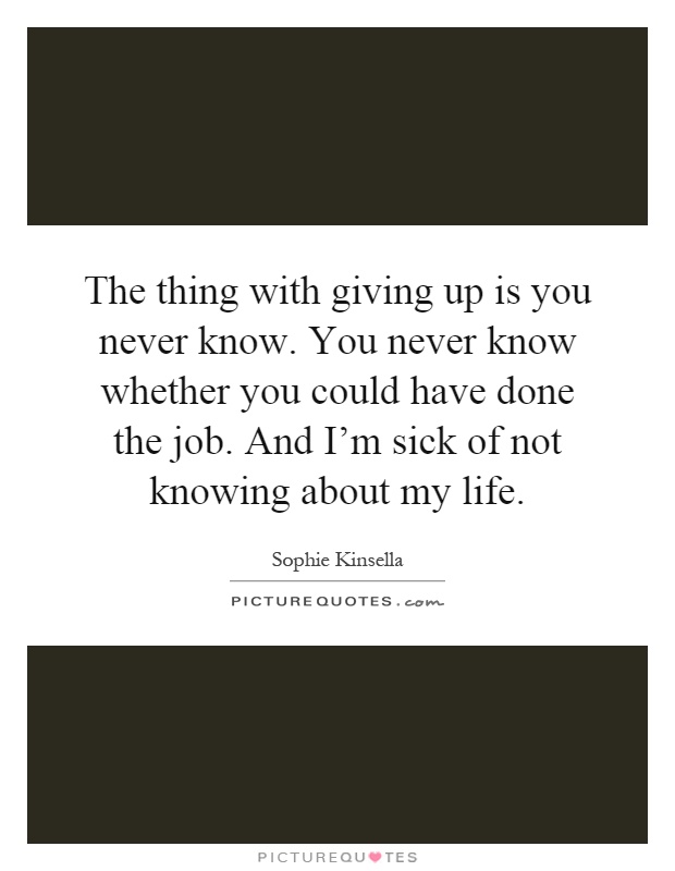 The thing with giving up is you never know. You never know whether you could have done the job. And I'm sick of not knowing about my life Picture Quote #1
