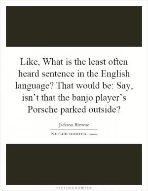Like, What is the least often heard sentence in the English language? That would be: Say, isn’t that the banjo player’s Porsche parked outside? Picture Quote #1
