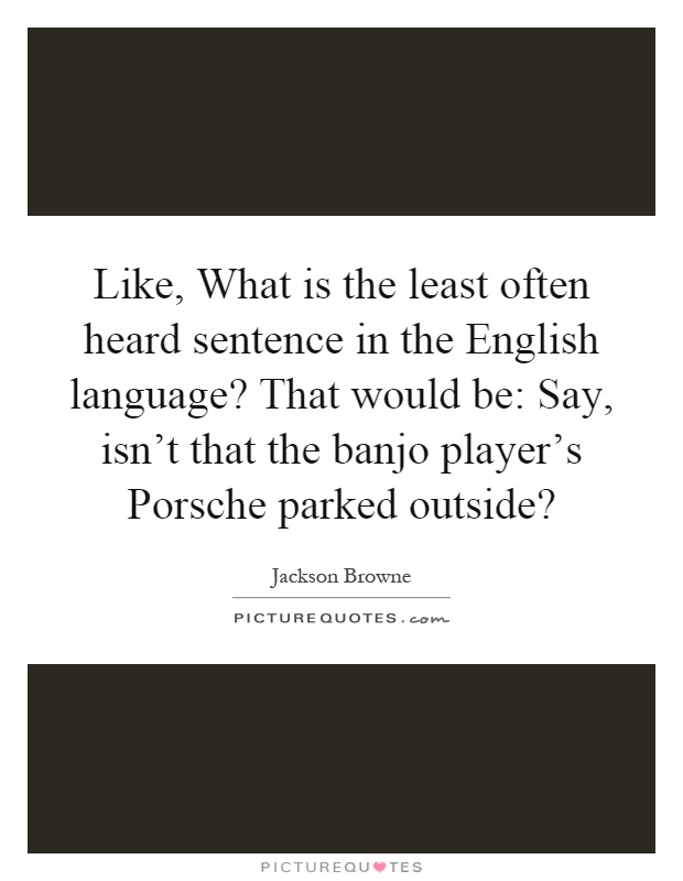Like, What is the least often heard sentence in the English language? That would be: Say, isn't that the banjo player's Porsche parked outside? Picture Quote #1