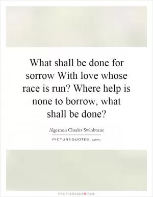 What shall be done for sorrow With love whose race is run? Where help is none to borrow, what shall be done? Picture Quote #1