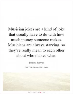 Musician jokes are a kind of joke that usually have to do with how much money someone makes. Musicians are always starving, so they’re really mean to each other about who makes what Picture Quote #1