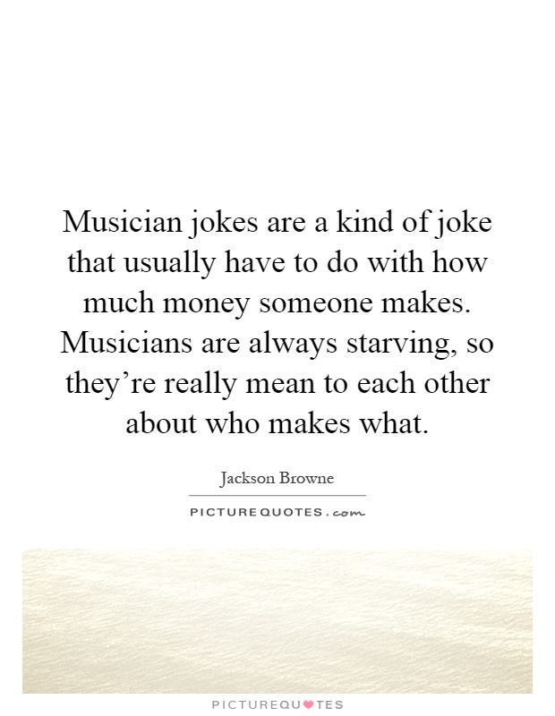 Musician jokes are a kind of joke that usually have to do with how much money someone makes. Musicians are always starving, so they're really mean to each other about who makes what Picture Quote #1
