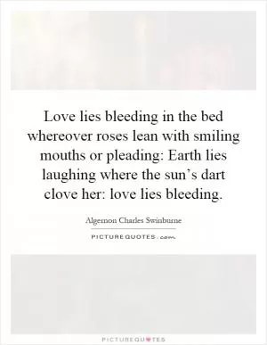 Love lies bleeding in the bed whereover roses lean with smiling mouths or pleading: Earth lies laughing where the sun’s dart clove her: love lies bleeding Picture Quote #1