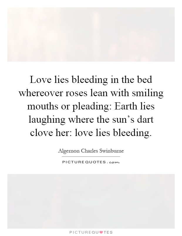 Love lies bleeding in the bed whereover roses lean with smiling mouths or pleading: Earth lies laughing where the sun's dart clove her: love lies bleeding Picture Quote #1