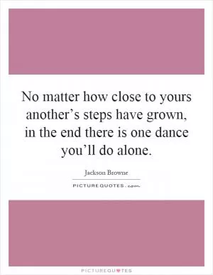 No matter how close to yours another’s steps have grown, in the end there is one dance you’ll do alone Picture Quote #1