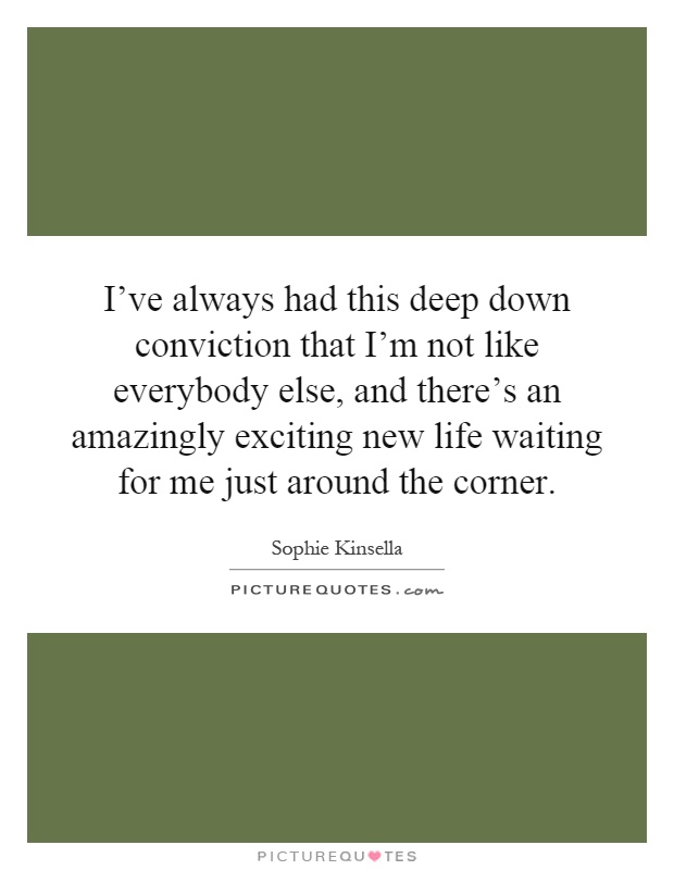 I've always had this deep down conviction that I'm not like everybody else, and there's an amazingly exciting new life waiting for me just around the corner Picture Quote #1