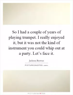 So I had a couple of years of playing trumpet. I really enjoyed it, but it was not the kind of instrument you could whip out at a party. Let’s face it Picture Quote #1