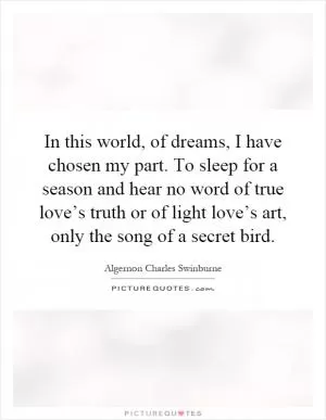 In this world, of dreams, I have chosen my part. To sleep for a season and hear no word of true love’s truth or of light love’s art, only the song of a secret bird Picture Quote #1