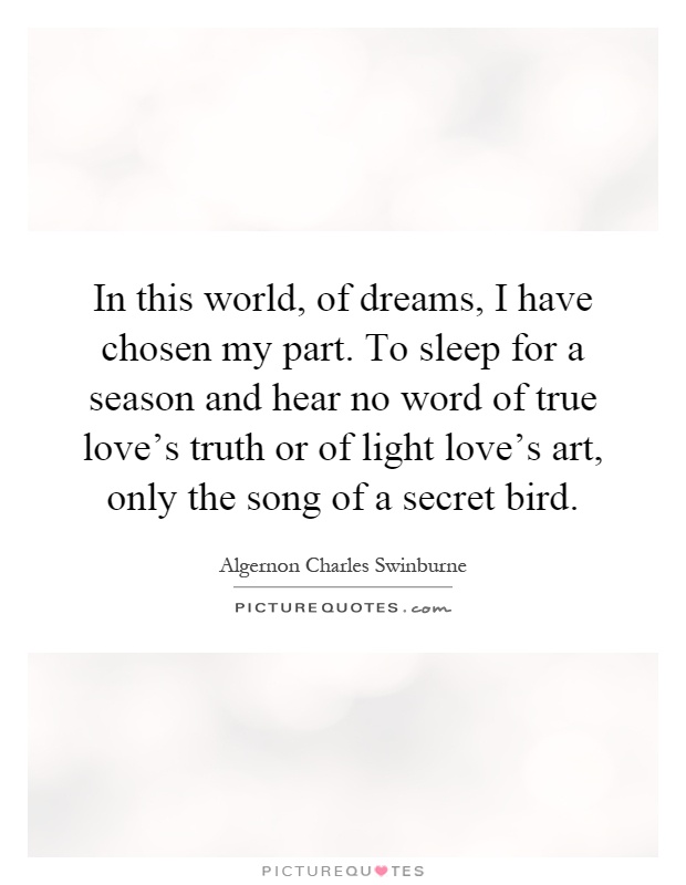 In this world, of dreams, I have chosen my part. To sleep for a season and hear no word of true love's truth or of light love's art, only the song of a secret bird Picture Quote #1